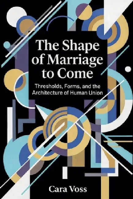 The Shape of Marriage to Come: Thresholds, Forms, and the Architecture of Human Union by Cara Voss