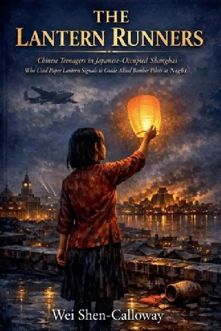 The Lantern Runners: Chinese Teenagers in Japanese-Occupied Shanghai Who Used Paper Lantern Signals to Guide Allied Bomber Pilots at Night by Wei Shen-Calloway