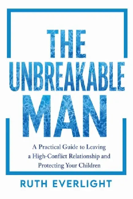 The Unbreakable Man: A Practical Guide to Leaving a High-Conflict Relationship and Protecting Your Children by Ruth Everlight