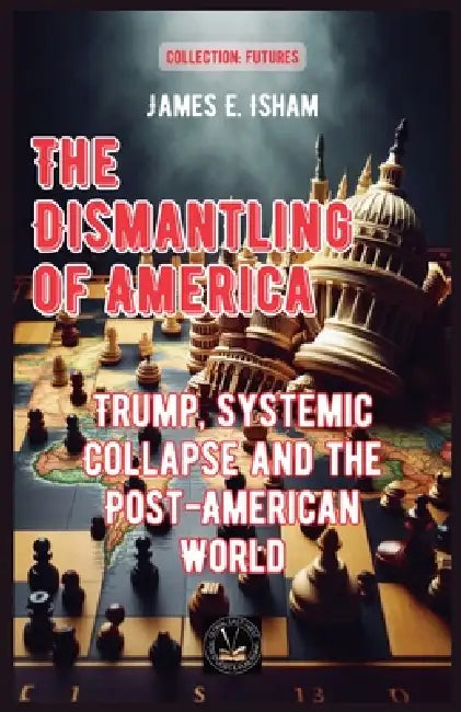 The Dismantling of America: Trump, Systemic Collapse and the Post-American World by James E. Isham