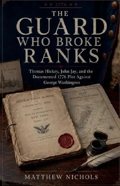 The Guard Who Broke Ranks: Thomas Hickey, John Jay, and the Documented 1776 Plot Against George Washington by Matthew Nichols