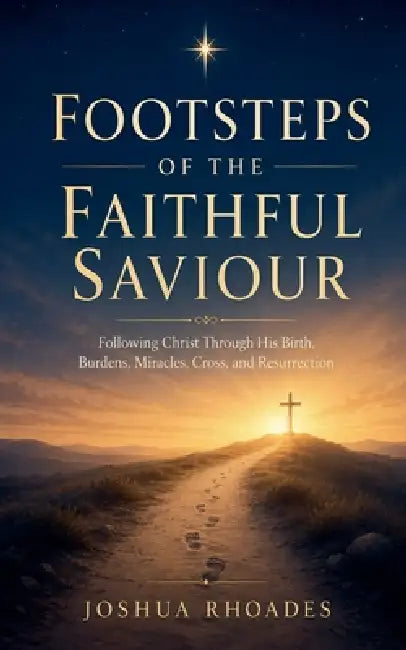 Footsteps of the Faithful Saviour - Following Christ Through His Birth, Burdens, Miracles, Cross, and Resurrection by Joshua Rhoades