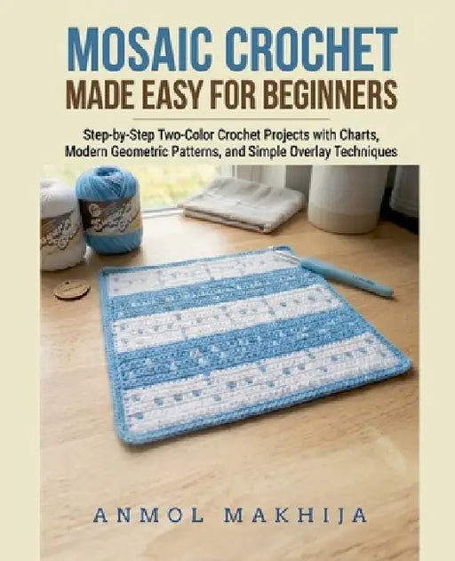 Mosaic Crochet Made Easy for Beginners: Step-by-Step Two-Color Crochet Projects with Charts, Modern Geometric Patterns, and Simple Overlay Techniques by Anmol Makhija