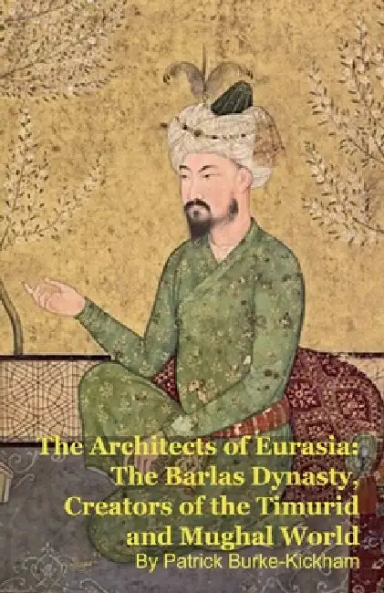 The Architects of Eurasia: The Barlas Dynasty, Creators of the Timurid and Mughal World by Patrick Burke-Kickham