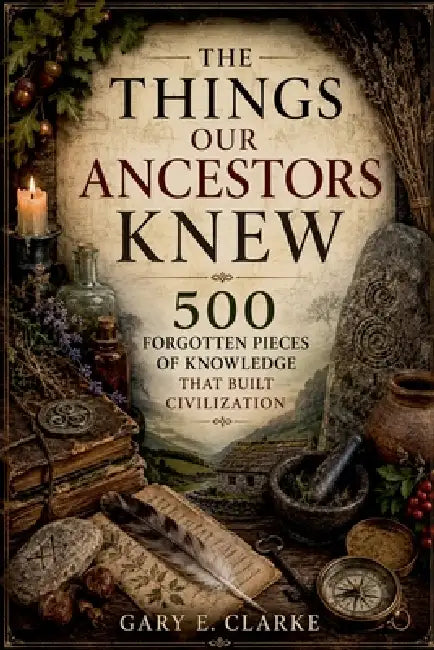 The Things Our Ancestors Knew: 500 Forgotten Pieces of Knowledge That Built Civilization by Gary E. Clarke