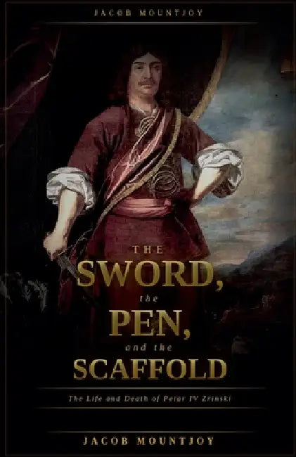 The Sword, the Pen, and the Scaffold: The Life and Death of Petar IV Zrinsk by Jacob Mountjoy