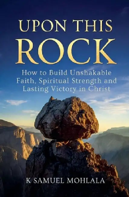 Upon This Rock: How to Build Unshakable Faith, Spiritual Strength and Lasting Victory in Christ by K. Samuel Mohlala