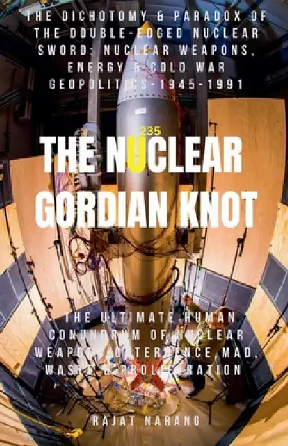 The Nuclear Gordian Knot: The Dichotomy & Paradox of the Double-Edged Nuclear Sword: Nuclear Weapons, Energy & Cold War Geopolitics - 1945-1991 by Rajat Narang