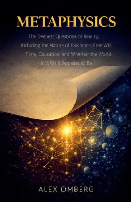 Metaphysics: The Deepest Questions of Reality, Including the Nature of Existence, Free Will, Time, Causation, and Whether the World Is What It Appears by Alex Omberg