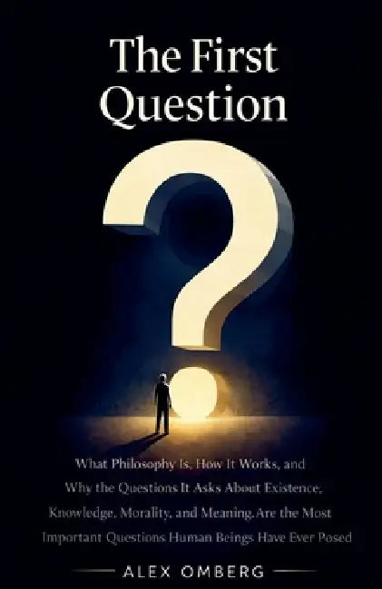The First Question: What Philosophy Is, How It Works, and Why the Questions It Asks About Existence, Knowledge, Morality, and Meaning Are the Most Imp by Alex Omberg
