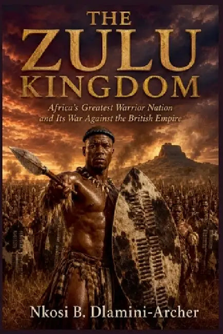 The Zulu Kingdom: Africa's Greatest Warrior Nation and Its War Against the British Empire by Nkosi B. Dlamini-Archer