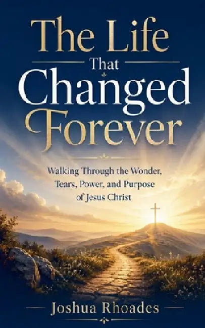 The Life That Changed Forever - Walking Through the Wonder, Tears, Power, and Purpose of Jesus Christ by Joshua Rhoades