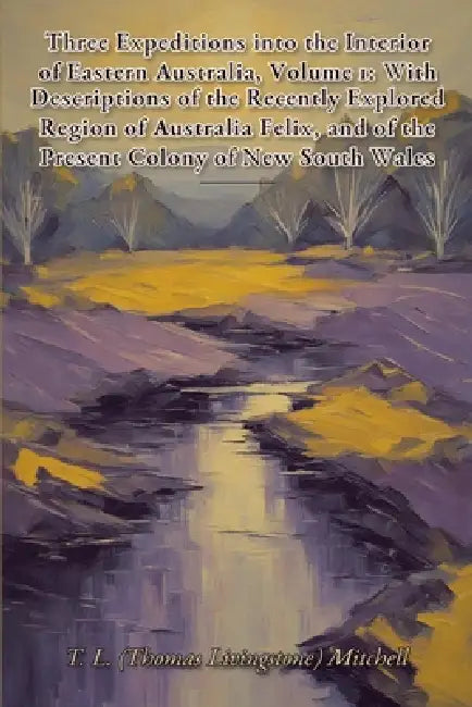 Three Expeditions into the Interior of Eastern Australia, Volume 1: With Descriptions of the Recently Explored Region of Australia Felix, and of the P by Thomas L. Mitchell
