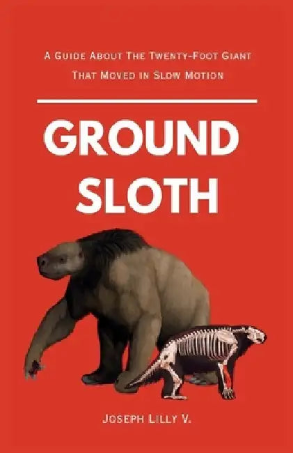 Ground Sloth: A Guide About The Twenty-Foot Giant That Moved in Slow Motion by Joseph V. Lilly