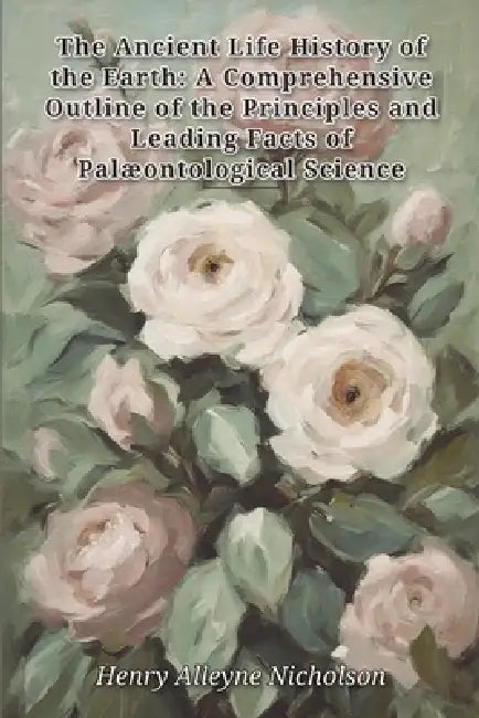 The Ancient Life History of the Earth: A Comprehensive Outline of the Principles and Leading Facts of Palæontological Science by Henry Alleyne Nicholson