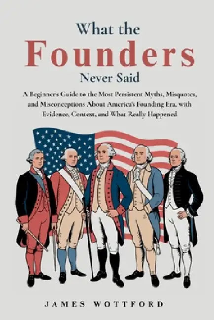 What the Founders Never Said: A Beginner's Guide to the Most Persistent Myths, Misquotes, and Misconceptions About America's Founding Era, with Eviden by Wottford