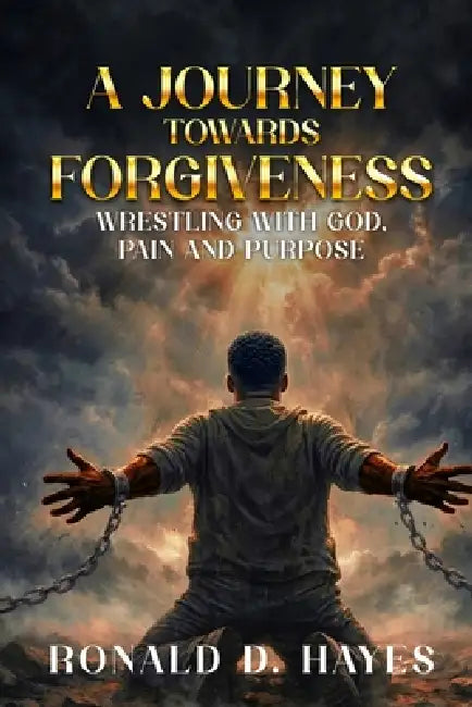 A JOURNEY TOWARDS FORGIVENESS Wrestling with God, Pain and Purpose by Ronald D. Hayes