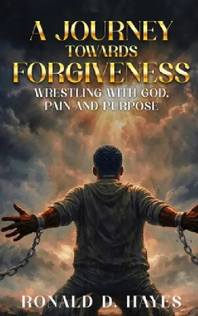 A JOURNEY TOWARDS FORGIVENESS Wrestling with God, Pain and Purpose by Ronald D. Hayes