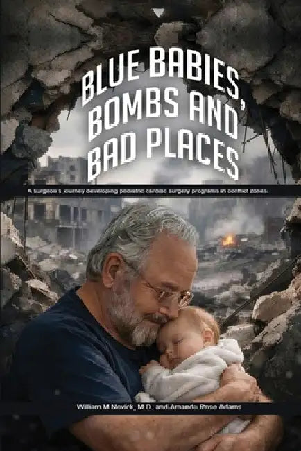 Blue Babies, Bombs and Bad Places: A surgeon's journey developing pediatric cardiac surgery programs in conflict zones by M. D. William M. Novick, Amanda Rose Adams