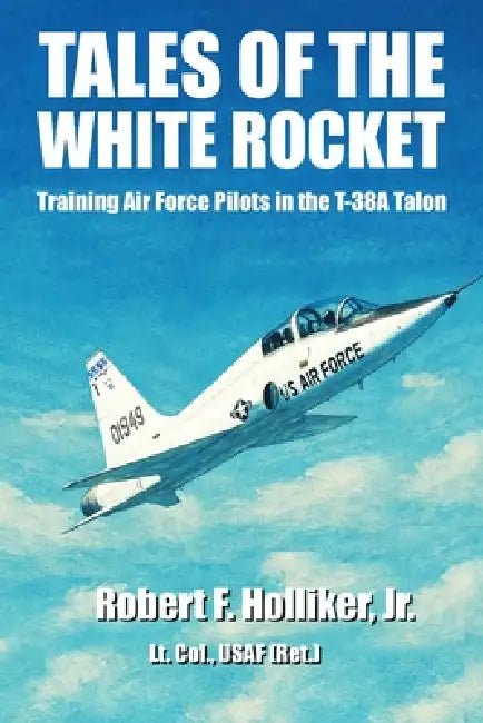 Tales of the White Rocket: Training Air Force Pilots in the T-38A by Robert F. Holliker