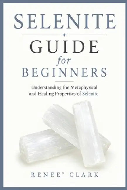 Selenite Guide for Beginners: Understanding the Metaphysical and Healing Properties of Selenite by Renee' Clark