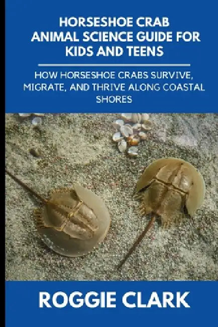Horseshoe Crab Animal Science Guide for Kids and Teens: How Horseshoe Crabs Survive, Migrate, and Thrive Along Coastal Shores by Roggie Clark, Raj Clark