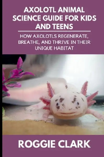 Axolotl Animal Science Guide for Kids and Teens: How Axolotls Regenerate, Breathe, and Thrive in Their Unique Habitat by Roggie Clark, Raj Clark