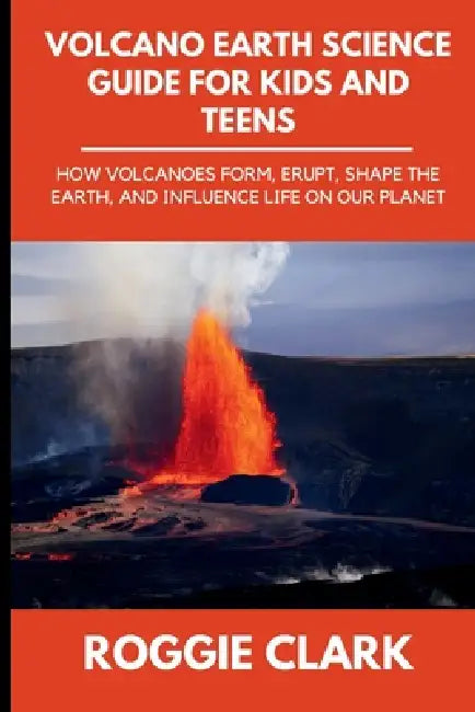 Volcano Earth Science Guide for Kids and Teens: How Volcanoes Form, Erupt, Shape the Earth, and Influence Life on Our Planet by Roggie Clark, Raj Clark