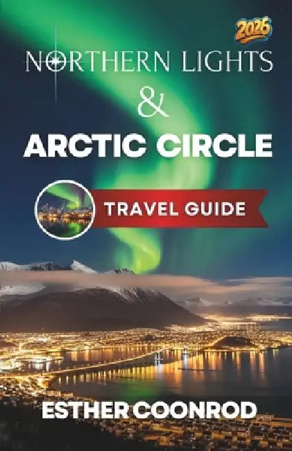 Northern Lights and Arctic Circle Guide 2026: Enjoy an Unforgettable Tourist Vacation to See the Aurora Borealis in Norway, Finland, Iceland and Swede by Esther Coonrod