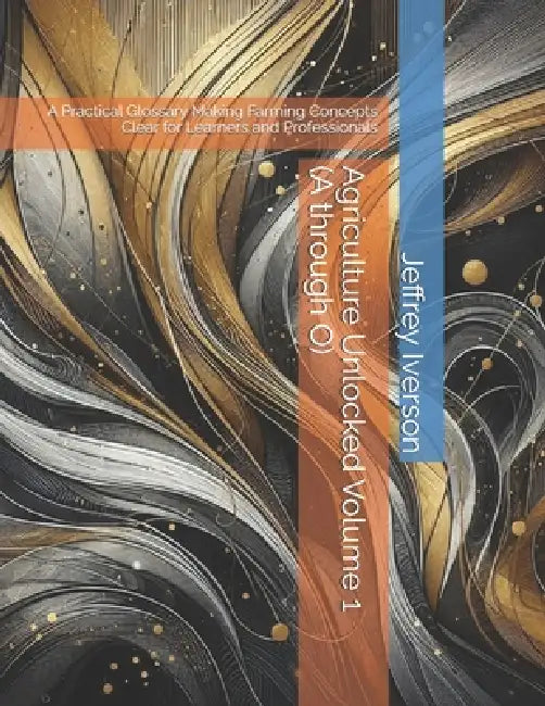 Agriculture Unlocked Volume 1 (A through O): A Practical Glossary Making Farming Concepts Clear for Learners and Professionals by Jeffrey D. Iverson