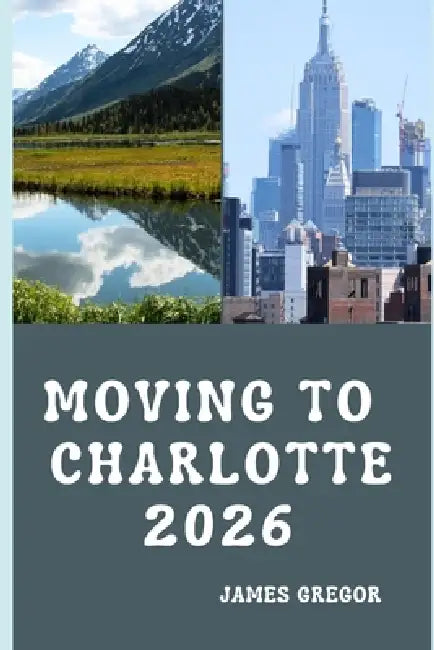 Moving to Charlotte 2026: A Practical Relocation Guide to Housing, Jobs, Cost of Living, Neighborhoods, and Everyday Life in Charlotte for 2026 by James Gregor