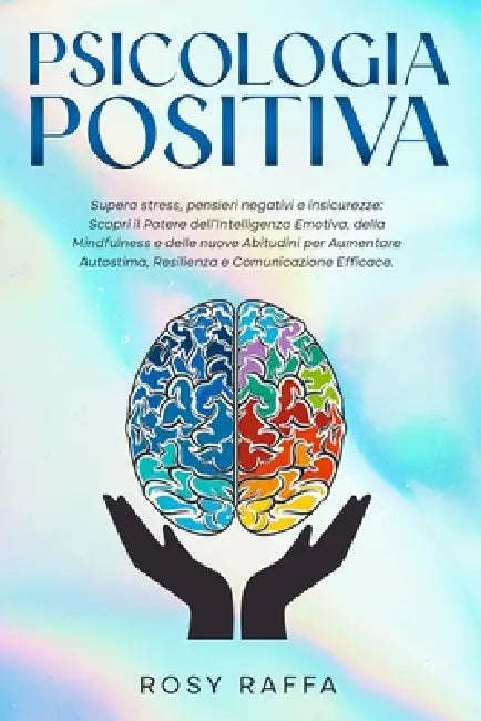 Psicologia Positiva: Supera stress, pensieri negativi e insicurezze: Scopri il Potere dell'Intelligenza Emotiva, della Mindfulness e delle nuove Abitu by Rosy Raffa