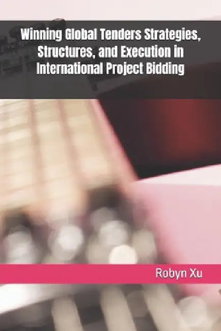 Winning Global Tenders Strategies, Structures, and Execution in International Project Bidding by Robyn Xu