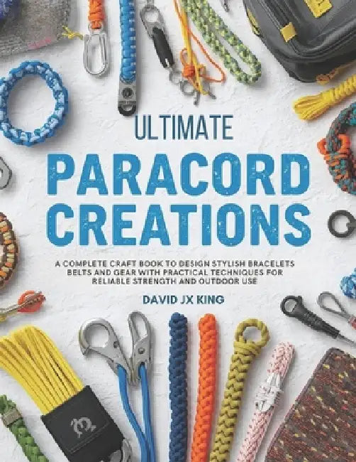 Ultimate Paracord Creations: A Complete Craft Book to Design Stylish Bracelets Belts and Gear with Practical Techniques for Reliable Strength and Outd by David Jx King