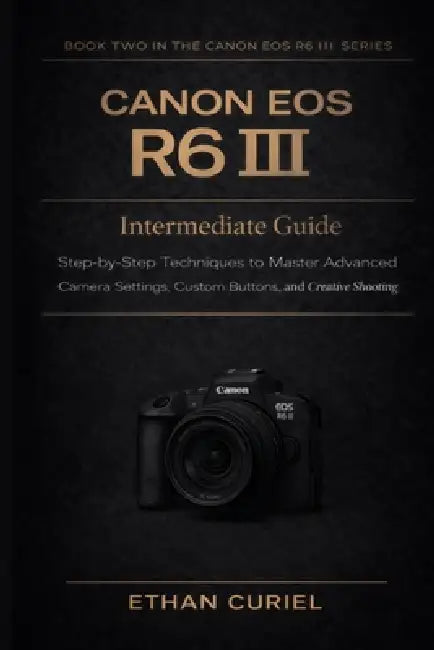 Canon EOS R6 III: Intermediate Guide: Step-by-Step Techniques to Master Advanced Camera Settings, Custom Buttons, and Creative Shooting by Ethan Curiel