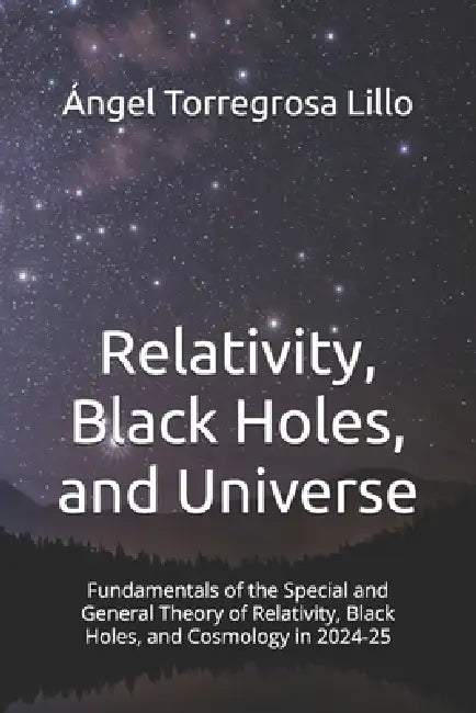 Relativity, Black Holes, and Universe: Fundamentals of the Special and General Theory of Relativity, Black Holes, and Cosmology in 2024-25 by Angel Torregrosa Lillo