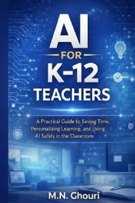 AI for K-12 Teachers: A Practical Guide to Saving Time, Personalizing Learning, and Using Artificial Intelligence Safely in the Classroom by M. N. Ghouri