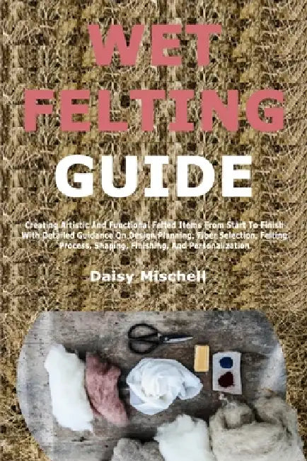 Wet Felting Guide: Creating Artistic And Functional Felted Items From Start To Finish With Detailed Guidance On Design Planning, Fiber Selection, Felt by Daisy Mischell