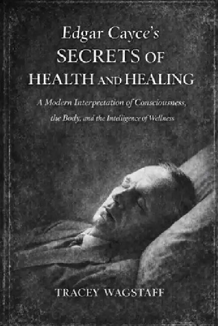 Edgar Cayce's Secrets of Health and Healing: A Modern Interpretation of Consciousness, the Body, and the Intelligence of Wellness by Tracey Wagstaff