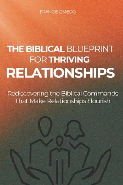 The Biblical Blueprint for Thriving Relationships: Rediscovering the Biblical Commands That Make Relationships Flourish by Francis Omedo