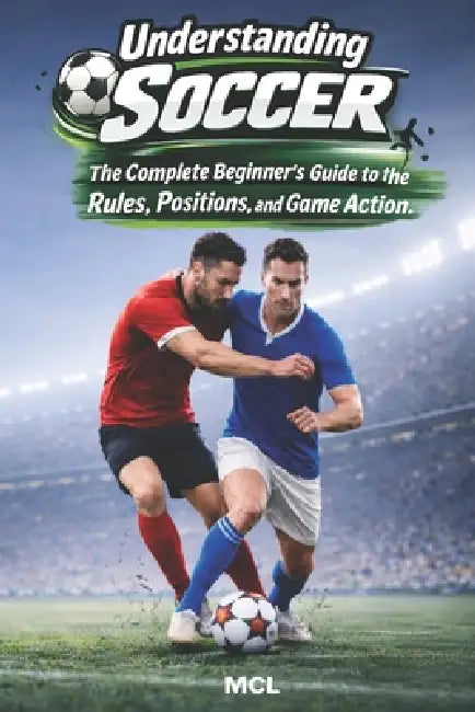 Understanding Soccer: The Complete Beginner's Guide to the Rules, Positions, and Game Action by MCL