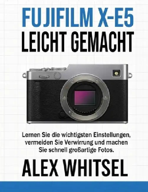 Fujifilm X-E5 Leicht Gemacht: Lernen Sie die wichtigsten Einstellungen, vermeiden Sie Verwirrung und machen Sie schnell großartige Fotos. by Alex Whitsel