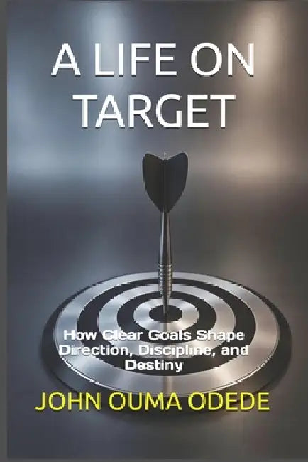 A Life on Target: How Clear Goals Shape Direction, Discipline, and Destiny by John Ouma Odede