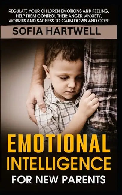 Emotional Intelligence for New Parents: Regulate Your Children Emotions and Feeling, Help Them Control Their Anger, Anxiety, Worries and Sadness to Ca by Sofia Hartwell