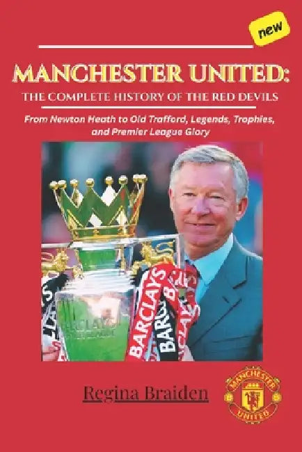 Manchester United: THE COMPLETE HISTORY OF THE RED DEVILS: From Newton Heath to Old Trafford, Legends, Trophies, and Premier League Glory by Regina Braiden