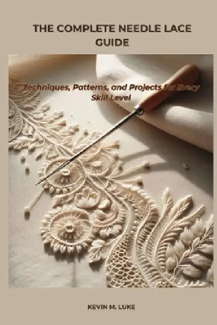 The Complete Needle Lace Guide: Techniques, Patterns, and Projects for Every Skill Level by Kevin M. Luke