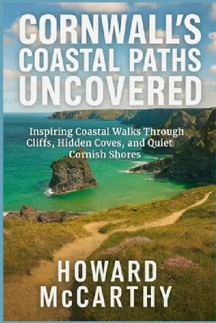 Cornwall's Coastal Paths Uncovered: Inspiring Coastal Walks Through Cliffs, Hidden Coves, and Quiet Cornish Shores by Howard McCarthy