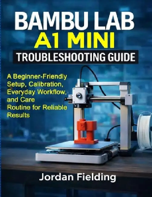 Bambu Lab A1 Mini Troubleshooting Guide: A Beginner-Friendly Setup, Calibration, Everyday Workflow, and Care Routine for Reliable Results by Jordan Fielding