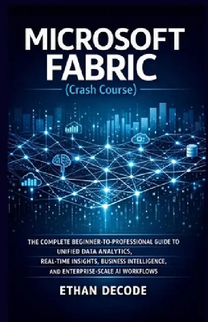 MICROSOFT FABRIC (Crash Course): The Complete Beginner-To-Professional Guide to Unified Data Analytics, Real-Time Insights, Business Intelligence, and by Ethan Decode