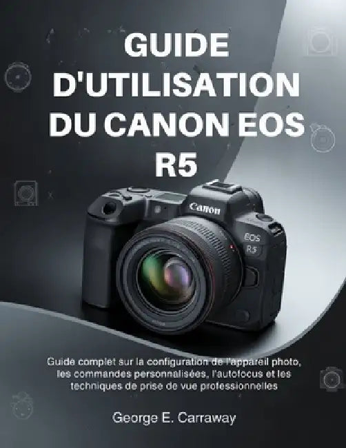 Guide d'Utilisation Du Canon EOS R5: Guide complet sur la configuration de l'appareil photo, les commandes personnalisées, l'autofocus et les techniqu by George E. Carraway